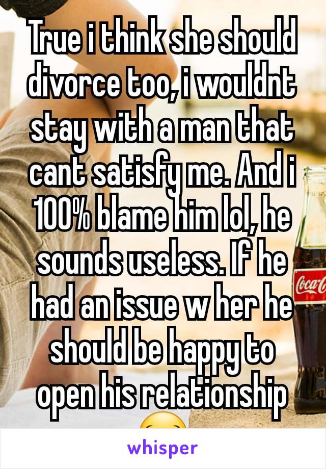 True i think she should divorce too, i wouldnt stay with a man that cant satisfy me. And i 100% blame him lol, he sounds useless. If he had an issue w her he should be happy to open his relationship😂