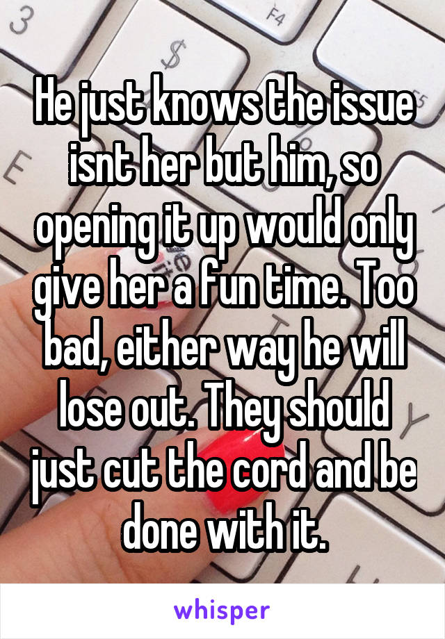 He just knows the issue isnt her but him, so opening it up would only give her a fun time. Too bad, either way he will lose out. They should just cut the cord and be done with it.