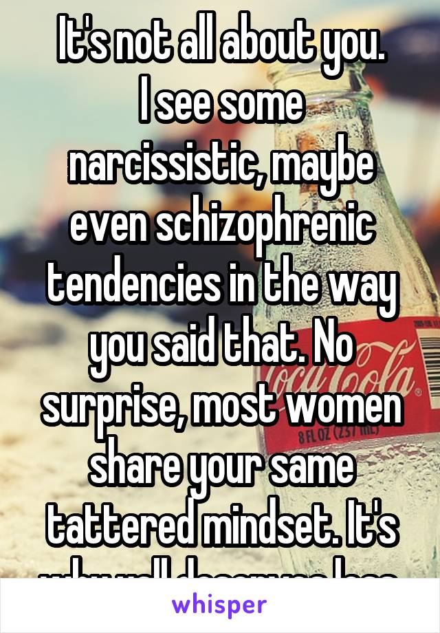 It's not all about you.
I see some narcissistic, maybe even schizophrenic tendencies in the way you said that. No surprise, most women share your same tattered mindset. It's why yall deserves less.