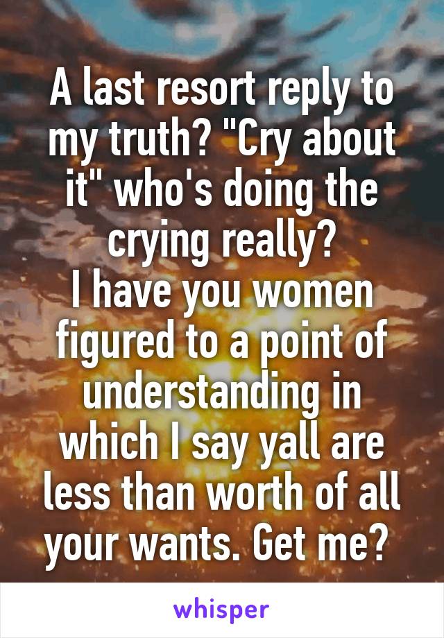 A last resort reply to my truth? "Cry about it" who's doing the crying really?
I have you women figured to a point of understanding in which I say yall are less than worth of all your wants. Get me? 