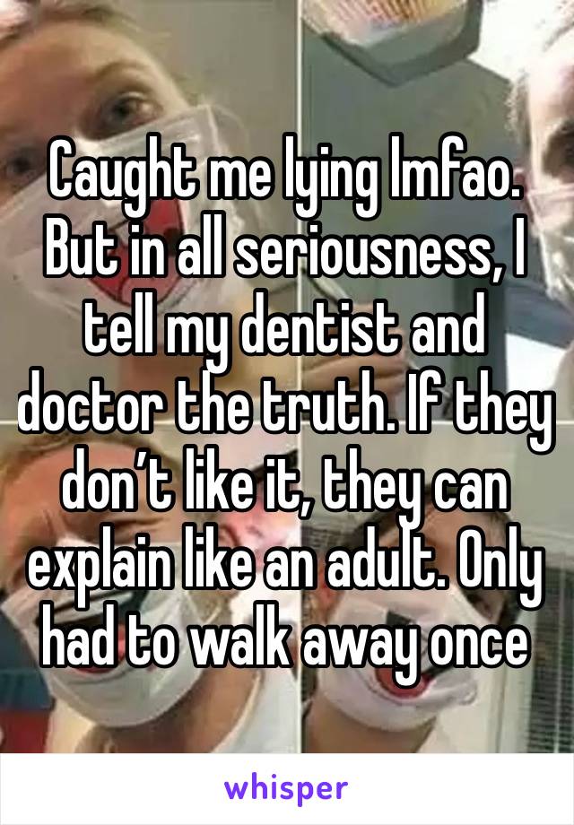 Caught me lying lmfao. But in all seriousness, I tell my dentist and doctor the truth. If they don’t like it, they can explain like an adult. Only
had to walk away once 