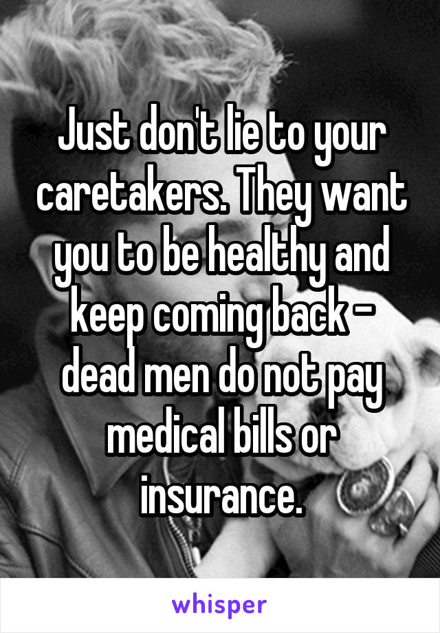 Just don't lie to your caretakers. They want you to be healthy and keep coming back - dead men do not pay medical bills or insurance.