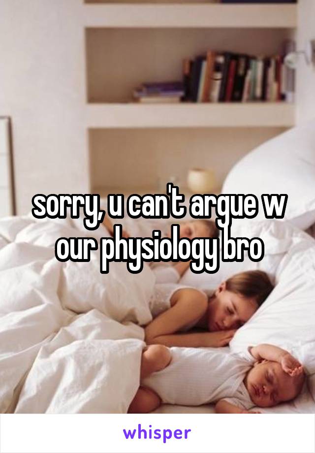 sorry, u can't argue w our physiology bro