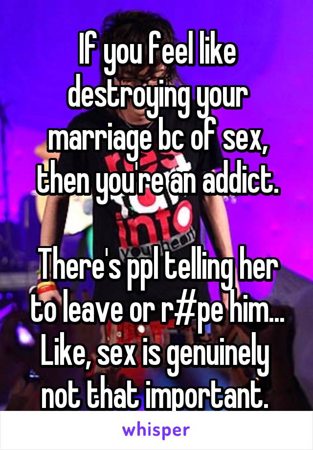 If you feel like destroying your marriage bc of sex, then you're an addict.

There's ppl telling her to leave or r#pe him... Like, sex is genuinely  not that important. 