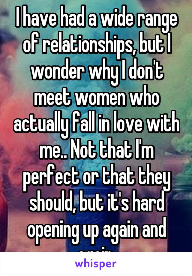 I have had a wide range of relationships, but I wonder why I don't meet women who actually fall in love with me.. Not that I'm perfect or that they should, but it's hard opening up again and again.