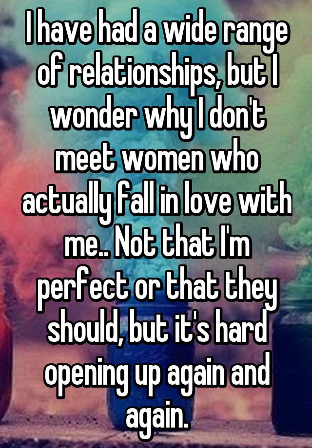 I have had a wide range of relationships, but I wonder why I don't meet women who actually fall in love with me.. Not that I'm perfect or that they should, but it's hard opening up again and again.