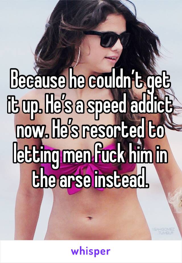 Because he couldn’t get it up. He’s a speed addict now. He’s resorted to letting men fuck him in the arse instead.