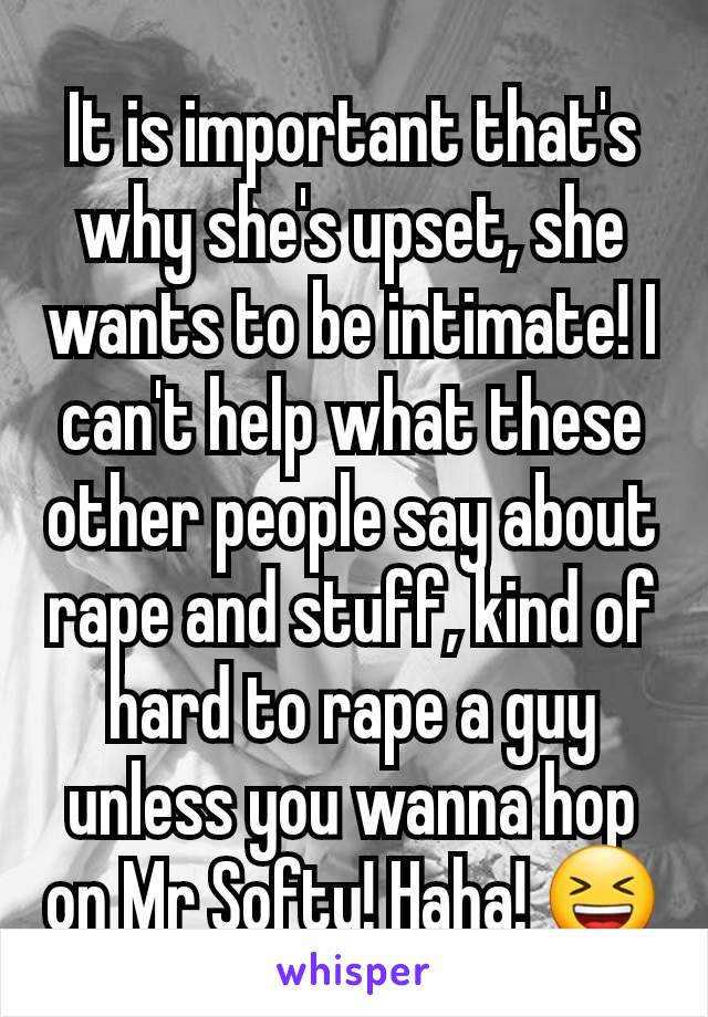 It is important that's why she's upset, she wants to be intimate! I can't help what these other people say about rape and stuff, kind of hard to rape a guy unless you wanna hop on Mr Softy! Haha! 😆