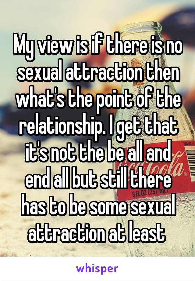 My view is if there is no sexual attraction then what's the point of the relationship. I get that it's not the be all and end all but still there has to be some sexual attraction at least 