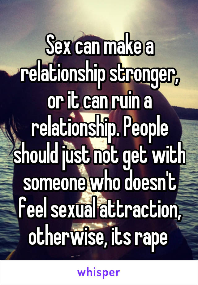 Sex can make a relationship stronger, or it can ruin a relationship. People should just not get with someone who doesn't feel sexual attraction, otherwise, its rape 