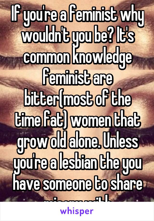 If you're a feminist why wouldn't you be? It's common knowledge feminist are bitter(most of the time fat) women that grow old alone. Unless you're a lesbian the you have someone to share misory with