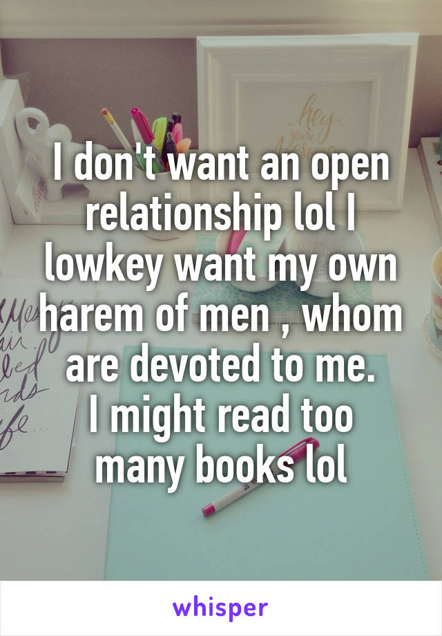 I don't want an open relationship lol I lowkey want my own harem of men , whom are devoted to me.
I might read too many books lol