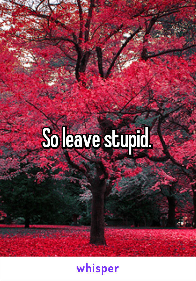 So leave stupid. 