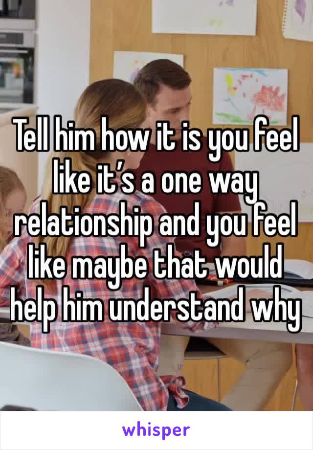 Tell him how it is you feel like it’s a one way relationship and you feel like maybe that would help him understand why