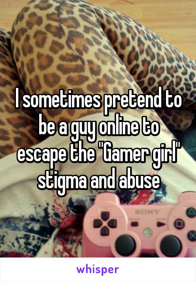 I sometimes pretend to be a guy online to escape the "Gamer girl" stigma and abuse