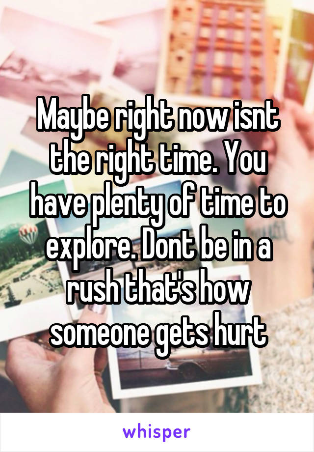 Maybe right now isnt the right time. You have plenty of time to explore. Dont be in a rush that's how someone gets hurt