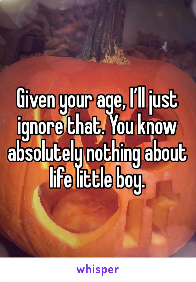 Given your age, I’ll just ignore that. You know absolutely nothing about life little boy.