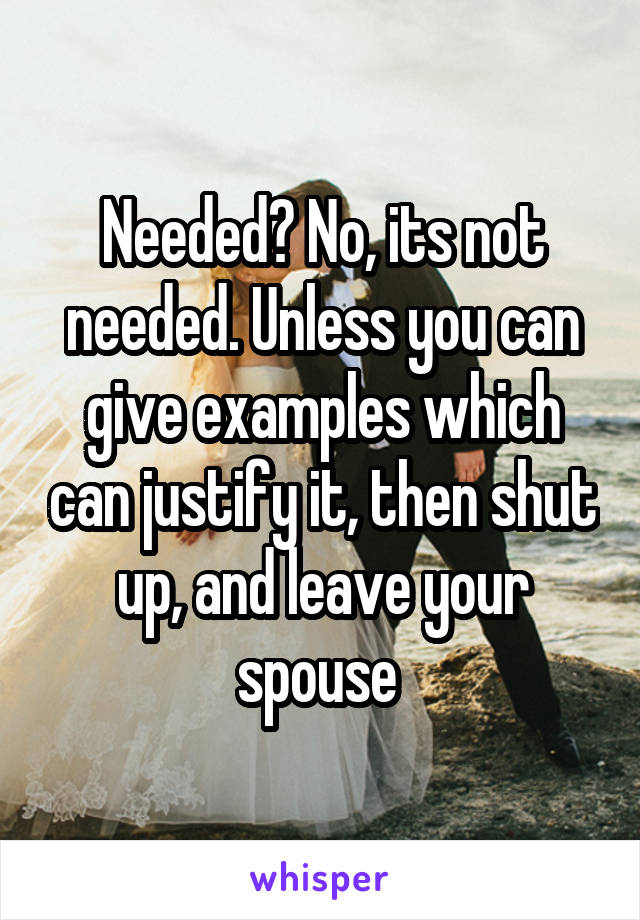 Needed? No, its not needed. Unless you can give examples which can justify it, then shut up, and leave your spouse 