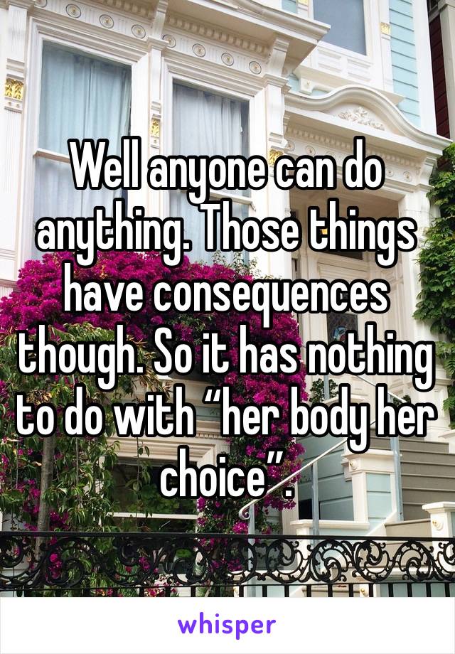 Well anyone can do anything. Those things have consequences though. So it has nothing to do with “her body her choice”.