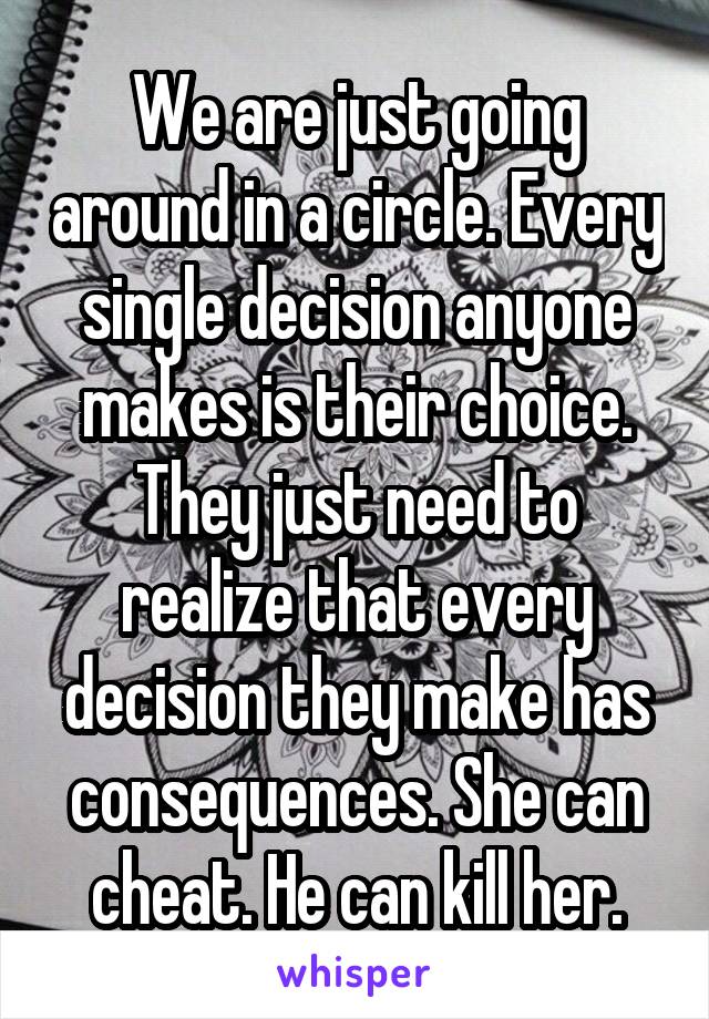 We are just going around in a circle. Every single decision anyone makes is their choice. They just need to realize that every decision they make has consequences. She can cheat. He can kill her.