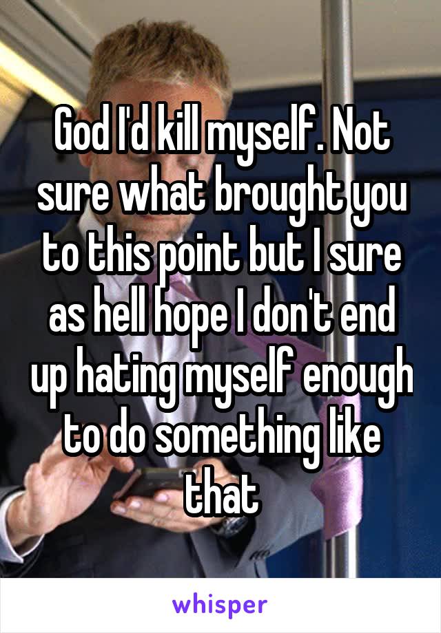 God I'd kill myself. Not sure what brought you to this point but I sure as hell hope I don't end up hating myself enough to do something like that