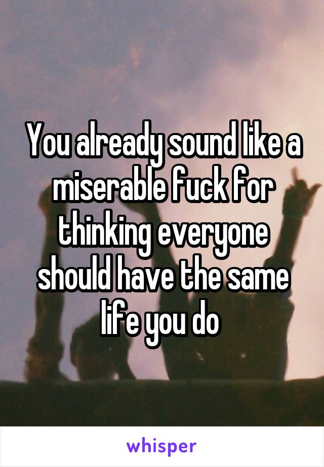 You already sound like a miserable fuck for thinking everyone should have the same life you do 