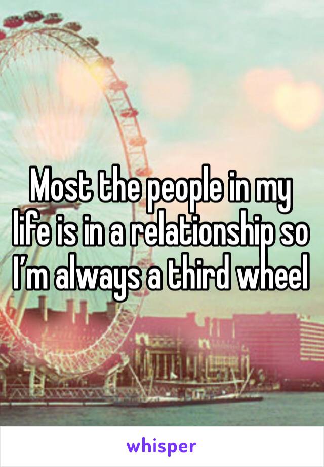 Most the people in my life is in a relationship so I’m always a third wheel