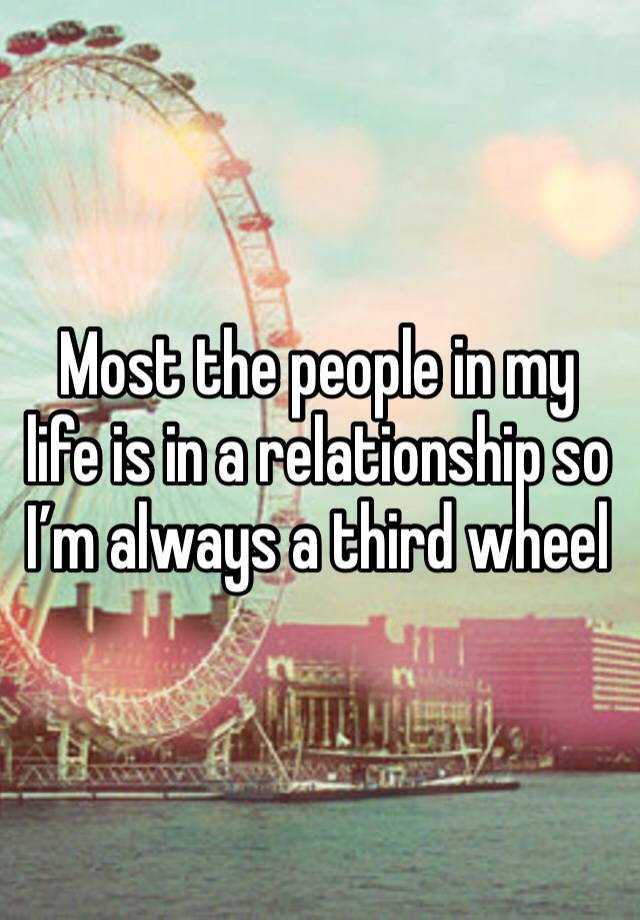 Most the people in my life is in a relationship so I’m always a third wheel