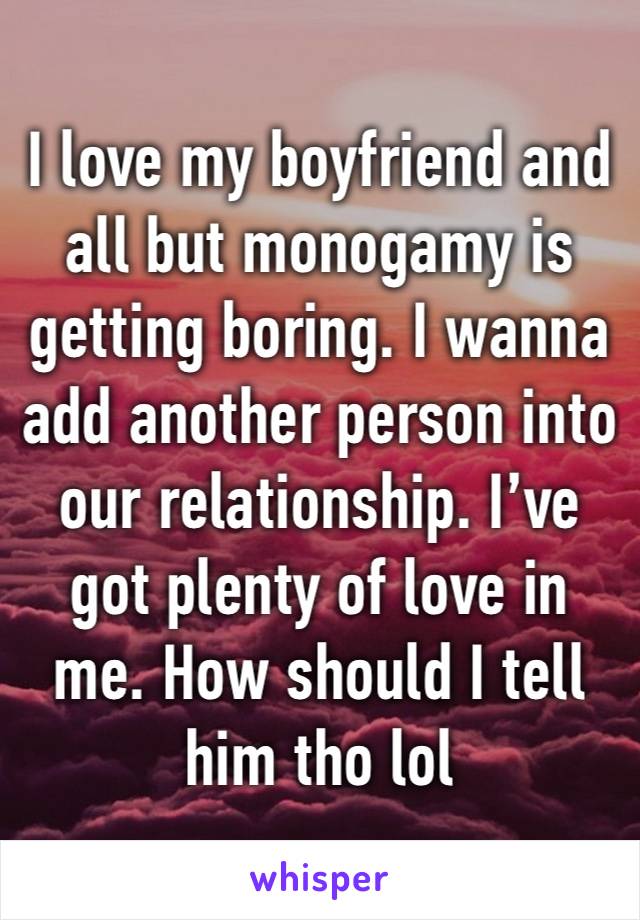 I love my boyfriend and all but monogamy is getting boring. I wanna add another person into our relationship. I’ve got plenty of love in me. How should I tell him tho lol