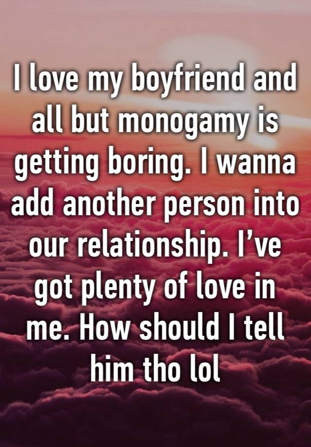 I love my boyfriend and all but monogamy is getting boring. I wanna add another person into our relationship. I’ve got plenty of love in me. How should I tell him tho lol