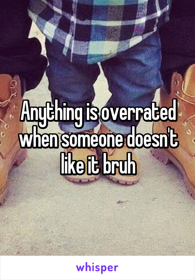 Anything is overrated when someone doesn't like it bruh