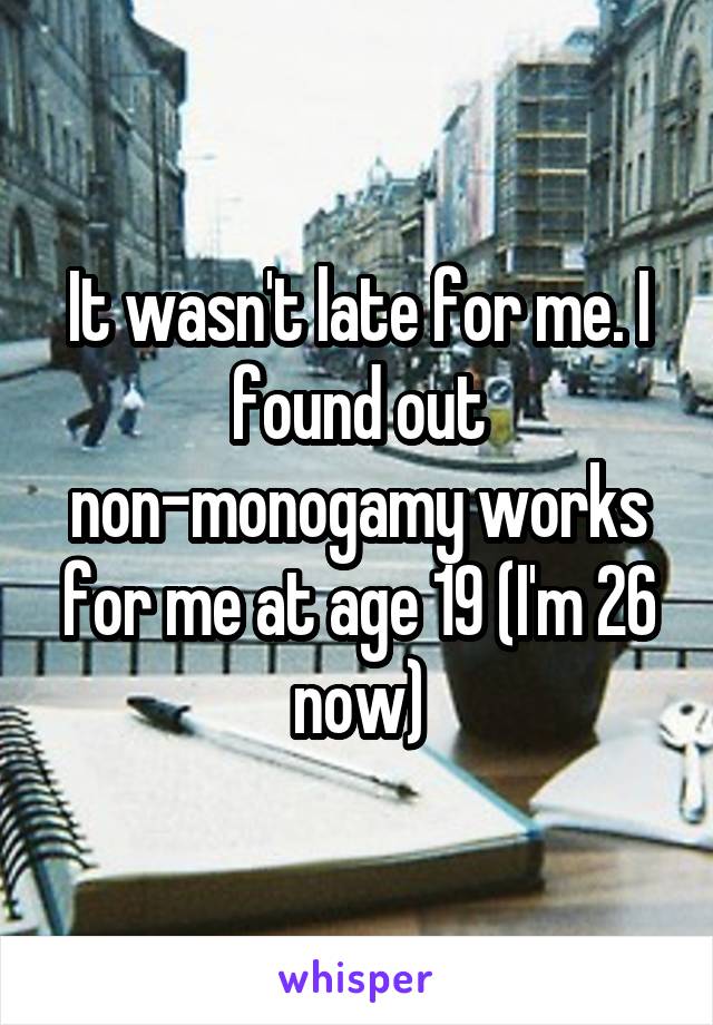 It wasn't late for me. I found out non-monogamy works for me at age 19 (I'm 26 now)