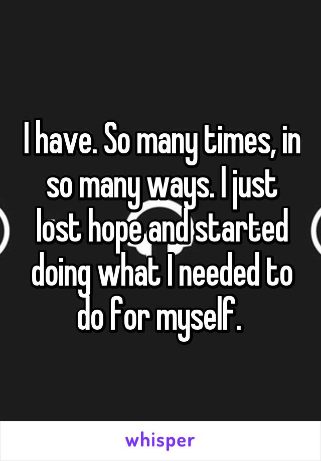 I have. So many times, in so many ways. I just lost hope and started doing what I needed to do for myself. 