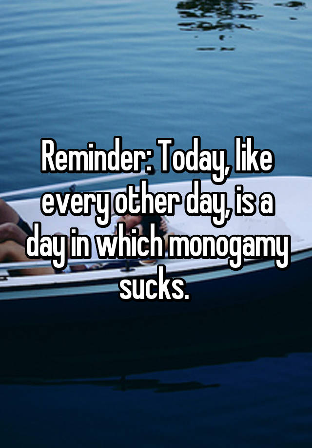 Reminder: Today, like every other day, is a day in which monogamy sucks. 