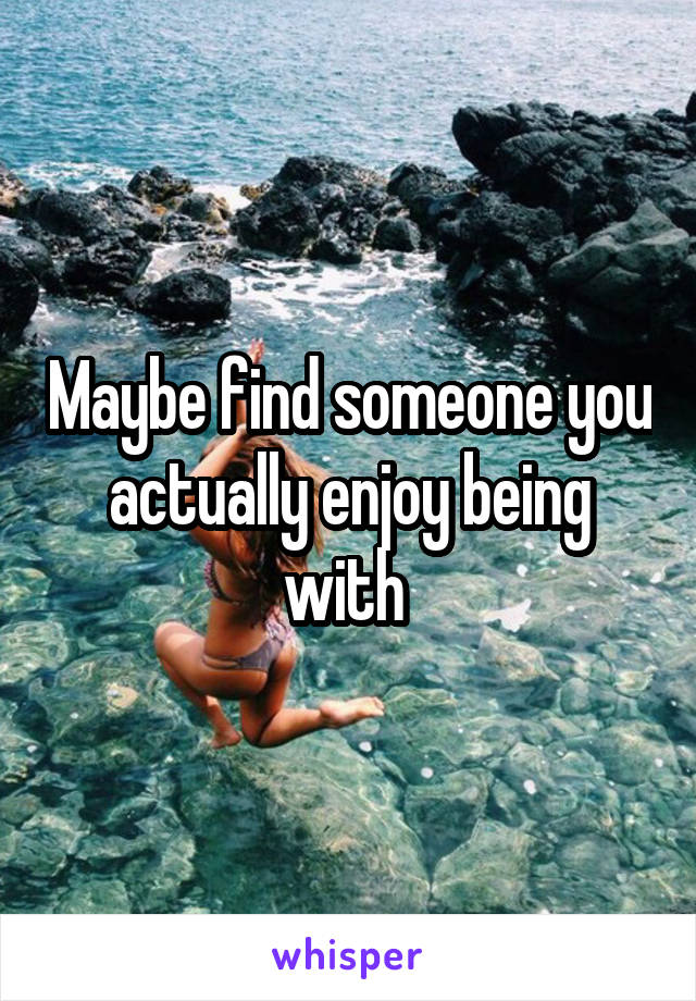 Maybe find someone you actually enjoy being with 