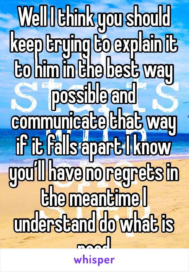 Well I think you should keep trying to explain it to him in the best way possible and communicate that way if it falls apart I know you’ll have no regrets in the meantime I understand do what is need