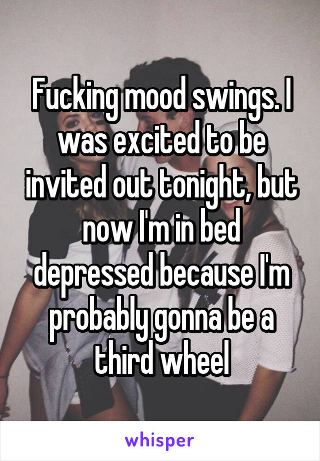 Fucking mood swings. I was excited to be invited out tonight, but now I'm in bed depressed because I'm probably gonna be a third wheel