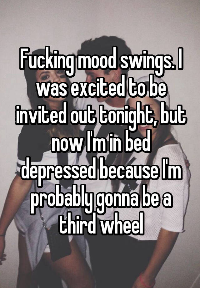 Fucking mood swings. I was excited to be invited out tonight, but now I'm in bed depressed because I'm probably gonna be a third wheel