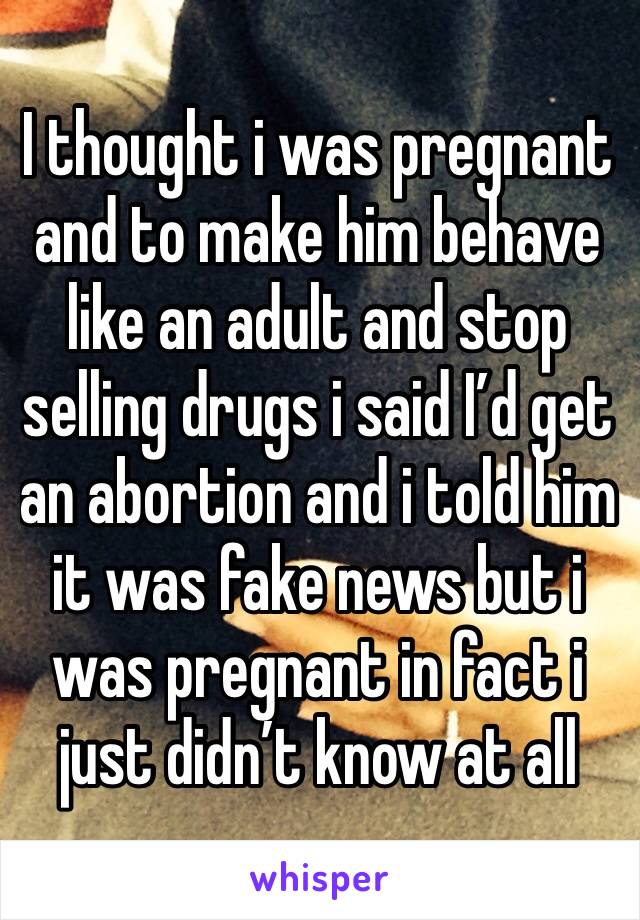 I thought i was pregnant and to make him behave like an adult and stop selling drugs i said I’d get an abortion and i told him it was fake news but i was pregnant in fact i just didn’t know at all