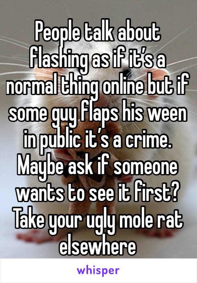 People talk about flashing as if it’s a normal thing online but if some guy flaps his ween in public it’s a crime. Maybe ask if someone wants to see it first? Take your ugly mole rat elsewhere 