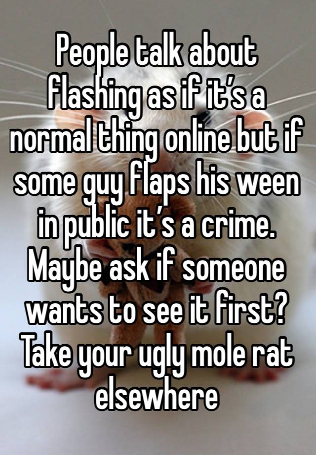 People talk about flashing as if it’s a normal thing online but if some guy flaps his ween in public it’s a crime. Maybe ask if someone wants to see it first? Take your ugly mole rat elsewhere 