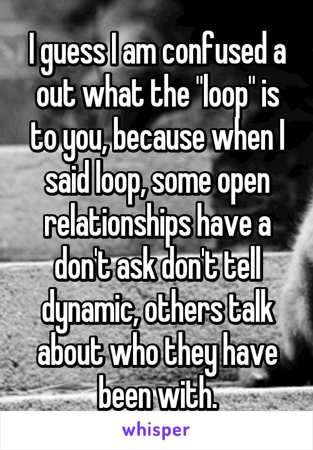 I guess I am confused a out what the "loop" is to you, because when I said loop, some open relationships have a don't ask don't tell dynamic, others talk about who they have been with.