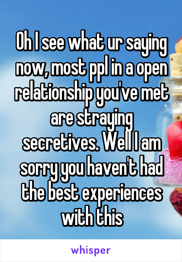 Oh I see what ur saying now, most ppl in a open relationship you've met are straying secretives. Well I am sorry you haven't had the best experiences with this