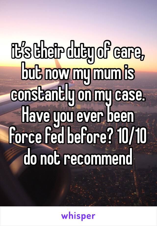 it’s their duty of care, but now my mum is constantly on my case. Have you ever been force fed before? 10/10 do not recommend 