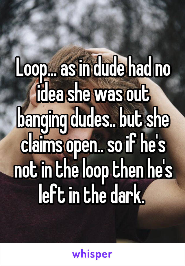 Loop... as in dude had no idea she was out banging dudes.. but she claims open.. so if he's not in the loop then he's left in the dark. 