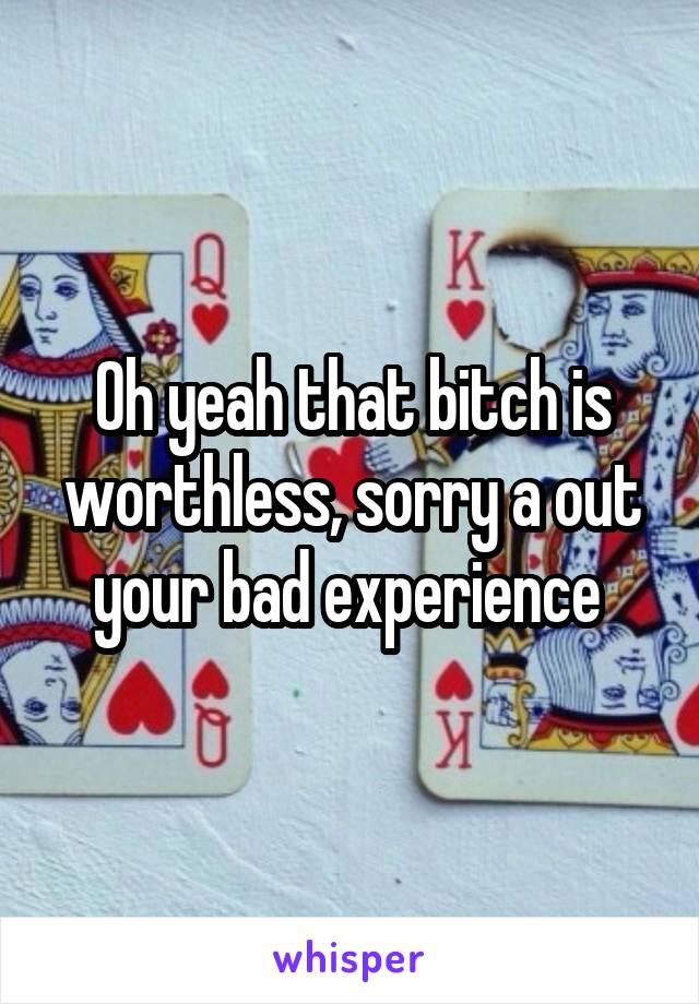 Oh yeah that bitch is worthless, sorry a out your bad experience 