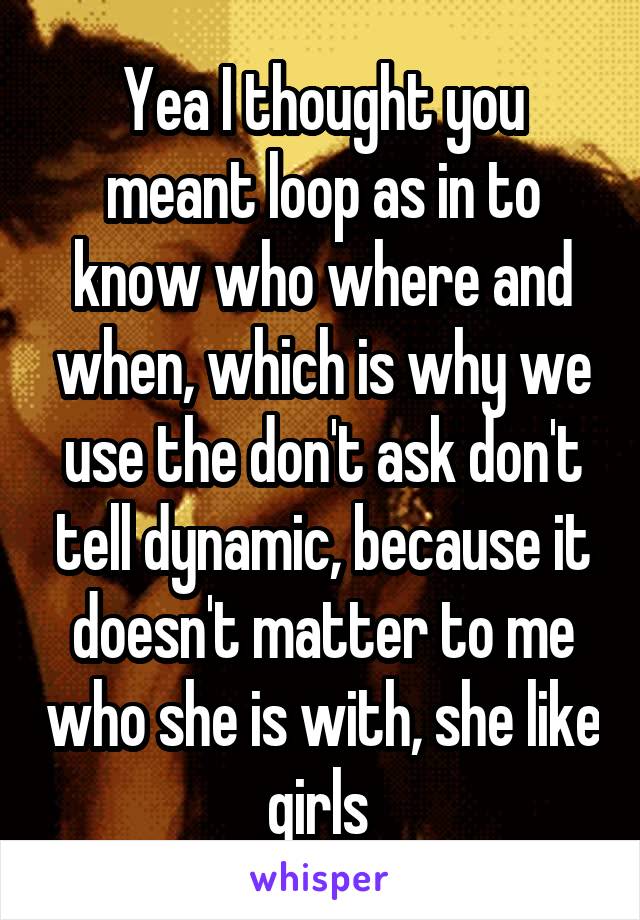 Yea I thought you meant loop as in to know who where and when, which is why we use the don't ask don't tell dynamic, because it doesn't matter to me who she is with, she like girls 