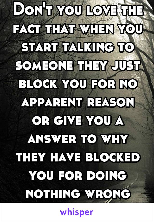 Don't you love the fact that when you start talking to someone they just block you for no apparent reason or give you a answer to why they have blocked you for doing nothing wrong like why?