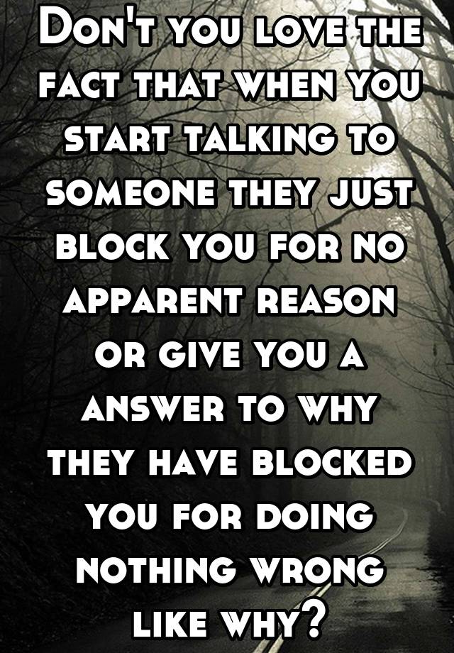 Don't you love the fact that when you start talking to someone they just block you for no apparent reason or give you a answer to why they have blocked you for doing nothing wrong like why?