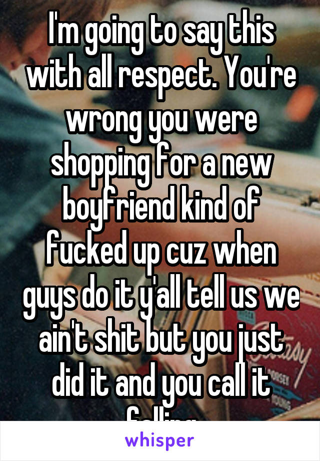 I'm going to say this with all respect. You're wrong you were shopping for a new boyfriend kind of fucked up cuz when guys do it y'all tell us we ain't shit but you just did it and you call it falling